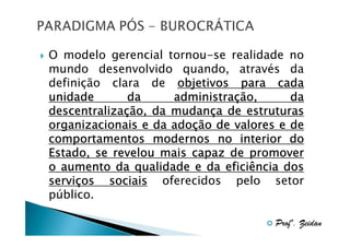 O modelo gerencial tornou-se realidade no
mundo desenvolvido quando, através da
definição clara de objetivos para cada
administraç
unidade
da
administração,
da
descentralizaç
mudanç
descentralização, da mudança de estruturas
adoç
organizacionais e da adoção de valores e de
comportamentos modernos no interior do
Estado, se revelou mais capaz de promover
o aumento da qualidade e da eficiência dos
serviç
serviços sociais oferecidos pelo setor
público.
Profº. Zeidan

 