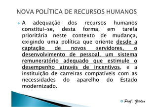 A adequação dos recursos humanos
constitui-se, desta forma, em tarefa
prioritária neste contexto de mudança,
exigindo uma política que oriente desde a
captaç
captação
de
novos
servidores,
o
desenvolvimento de pessoal, um sistema
remunerató
remuneratório adequado que estimule o
atravé
incentivos,
desempenho através de incentivos e a
instituição de carreiras compatíveis com as
necessidades do aparelho do Estado
modernizado.
Profº. Zeidan

 