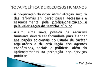 A preparação da nova administração surgirá
das reformas em curso passa necessária e
essencialmente pela profissionalização e
profissionalizaç
valorizaç
público.
pela valorização do servidor público
Assim, uma nova política de recursos
humanos deverá ser formulada para atender
papé
cará
aos papéis adicionais do Estado de caráter
regulató
articulaç
regulatório e de articulação dos agentes
econômicos, sociais e políticos, além do
aprimoramento na prestação dos serviços
públicos.
Profº. Zeidan

 