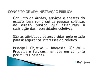 Conjunto de órgãos, serviços e agentes do
estado, bem como outras pessoas coletivas
de direito público que asseguram a
satisfação das necessidades coletivas.
São as atividades desenvolvidas pelo estado
para assegurar os interesses do coletivo.
Principal Objetivo – Interesse Público –
Produtos e Serviços mantidos em conjunto
por muitas pessoas.
Profº. Zeidan

 
