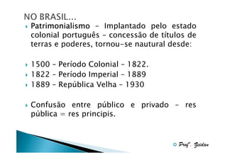 Patrimonialismo – Implantado pelo estado
colonial português – concessão de títulos de
terras e poderes, tornou-se nautural desde:
1500 – Período Colonial – 1822.
1822 – Período Imperial – 1889
1889 – República Velha – 1930
Confusão entre público e privado – res
pública = res principis.

Profº. Zeidan

 