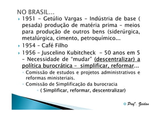 1951 - Getúlio Vargas – Indústria de base (
pesada) produção de matéria prima – meios
para produção de outros bens (siderúrgica,
metalúrgica, cimento, petroquímico...
1954 – Café Filho
1956 – Juscelino Kubitcheck - 50 anos em 5
– Necessidade de “mudar” (descentralizar) a
polí
burocrá
reformar...
política burocrática – simplificar, reformar
◦ Comissão de estudos e projetos administrativos e
reformas ministeriais.
◦ Comissão de Simplificação da burocracia
◦ ( Simplificar, reformar, descentralizar)
Profº. Zeidan

 