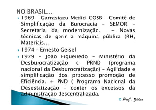 1969 – Garrastazu Medici COSB – Comitê de
Simplificação da Burocracia – SEMOR –
Secretaria da modernização.
- Novas
técnicas de gerir a máquina pública (RH,
Materiais...
1974 – Ernesto Geisel
1979 – João Figueiredo – Ministério da
Desburocratização
e
PRND
(programa
nacional da Desburocratização) – Agilidade e
simplificação dos processo promoção de
Eficiência. + PND ( Programa Nacional da
Desestatização – conter os excessos da
administração descentralizada.
Profº. Zeidan

 