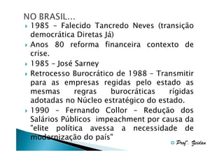 1985 – Falecido Tancredo Neves (transição
democrática Diretas Já)
Anos 80 reforma financeira contexto de
crise.
1985 – José Sarney
Retrocesso Burocrático de 1988 – Transmitir
para as empresas regidas pelo estado as
mesmas
regras
burocráticas
rígidas
adotadas no Núcleo estratégico do estado.
1990 – Fernando Collor – Redução dos
Salários Públicos impeachment por causa da
"elite política avessa a necessidade de
modernização do país"

Profº. Zeidan

 