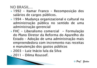 1992 – Itamar Franco – Recomposição dos
salários de cargos públicos.
1994 – Mudança organizacional e cultural na
administração pública no sentido de uma
administração gerencial
FHC – Liberalismo comercial - Formulação
do Plano Diretor da Reforma do Aparelho do
Estado – Adoção de uma administração mais
empreendedora com incremento nas receitas
e manutenção dos gastos públicos
2003 – Luiz Inácio lula da Silva
2011 – Dilma Roussef.
Profº. Zeidan

 