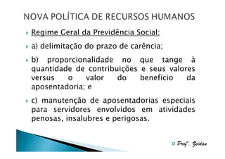 Regime Geral da Previdência Social:
a) delimitação do prazo de carência;
b) proporcionalidade no que tange à
quantidade de contribuições e seus valores
versus
o
valor
do
benefício
da
aposentadoria; e
c) manutenção de aposentadorias especiais
para servidores envolvidos em atividades
penosas, insalubres e perigosas.
Profº. Zeidan

 