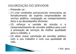 Pretende-se:
(1) criar condições psicossociais necessárias ao
fortalecimento do espírito empreendedor do
serviço público, conjugada ao comportamento
ético e ao desempenho eficiente;
(2) reforçar o sentido de missão e o
comprometimento do servidor público para com
a prestação de serviços de melhor qualidade
para o cidadão, e
(3) obter maior satisfação do servidor público
com o seu trabalho e com sua qualidade de
vida.
Profº. Zeidan

 