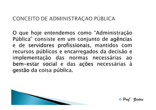 O que hoje entendemos como “Administração
Pública” consiste em um conjunto de agência
agências
e de servidores profissionais mantidos com
profissionais,
recursos públicos e encarregados da decisão e
implementação das normas necessárias ao
bembem-estar social e das ações necessárias à
gestão da coisa pública.

Profº. Zeidan

 