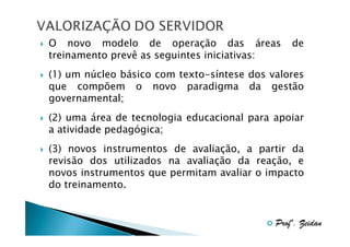 O novo modelo de operação das áreas
treinamento prevê as seguintes iniciativas:

de

(1) um núcleo básico com texto-síntese dos valores
que compõem o novo paradigma da gestão
governamental;
(2) uma área de tecnologia educacional para apoiar
a atividade pedagógica;
(3) novos instrumentos de avaliação, a partir da
revisão dos utilizados na avaliação da reação, e
novos instrumentos que permitam avaliar o impacto
do treinamento.

Profº. Zeidan

 