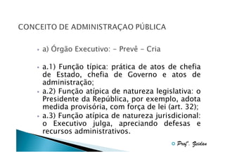 a) Órgão Executivo: - Prevê - Cria
a.1) Função típica: prática de atos de chefia
de Estado, chefia de Governo e atos de
administração;
a.2) Função atípica de natureza legislativa: o
Presidente da República, por exemplo, adota
medida provisória, com força de lei (art. 32);
a.3) Função atípica de natureza jurisdicional:
o Executivo julga, apreciando defesas e
recursos administrativos.
Profº. Zeidan

 