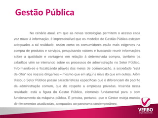 Gestão Pública 
No cenário atual, em que as novas tecnologias permitem o acesso cada 
vez maior à informação, é imprescindível que os modelos de Gestão Pública estejam 
adequados a tal realidade. Assim como os consumidores estão mais exigentes na 
compra de produtos e serviços, pesquisando valores e buscando reunir informações 
sobre a qualidade e vantagens em relação à determinada compra, também os 
cidadãos vêm se inteirando sobre os processos de administração no Setor Público. 
Informando-se e fiscalizando através dos meios de comunicação, a sociedade “está 
de olho” nos nossos dirigentes – mesmo que em alguns mais do que em outros. Além 
disso, o Setor Público possui características específicas que o diferenciam do padrão 
da administração comum, que diz respeito a empresas privadas. Inserida nesta 
realidade, está a figura do Gestor Público, elemento fundamental para o bom 
funcionamento da máquina pública. É preciso, portanto, que o Gestor esteja munido 
de ferramentas atualizadas, adequadas ao panorama contemporâneo. 
 