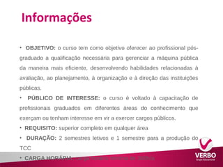 Informações 
• OBJETIVO: o curso tem como objetivo oferecer ao profissional pós-graduado 
a qualificação necessária para gerenciar a máquina pública 
da maneira mais eficiente, desenvolvendo habilidades relacionadas à 
avaliação, ao planejamento, à organização e à direção das instituições 
públicas. 
• PÚBLICO DE INTERESSE: o curso é voltado à capacitação de 
profissionais graduados em diferentes áreas do conhecimento que 
exerçam ou tenham interesse em vir a exercer cargos públicos. 
• REQUISITO: superior completo em qualquer área 
• DURAÇÃO: 2 semestres letivos e 1 semestre para a produção do 
TCC 
• CARGA HORÁRIA: carga horária mínima de 360h/a 
 