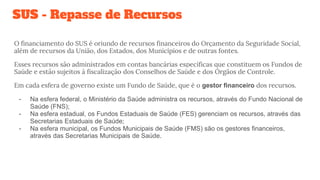 SUS - Repasse de Recursos
O financiamento do SUS é oriundo de recursos financeiros do Orçamento da Seguridade Social,
além de recursos da União, dos Estados, dos Municípios e de outras fontes.
Esses recursos são administrados em contas bancárias específicas que constituem os Fundos de
Saúde e estão sujeitos à fiscalização dos Conselhos de Saúde e dos Órgãos de Controle.
Em cada esfera de governo existe um Fundo de Saúde, que é o gestor financeiro dos recursos.
- Na esfera federal, o Ministério da Saúde administra os recursos, através do Fundo Nacional de
Saúde (FNS);
- Na esfera estadual, os Fundos Estaduais de Saúde (FES) gerenciam os recursos, através das
Secretarias Estaduais de Saúde;
- Na esfera municipal, os Fundos Municipais de Saúde (FMS) são os gestores financeiros,
através das Secretarias Municipais de Saúde.
 