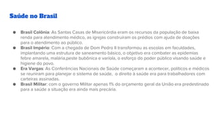 Saúde no Brasil
● Brasil Colônia: As Santas Casas de Misericórdia eram os recursos da população de baixa
renda para atendimento médico, as igrejas construíram os prédios com ajuda de doações
para o atendimento ao público.
● Brasil Império: Com a chegada de Dom Pedro II transformou as escolas em faculdades,
implantando uma estrutura de saneamento básico, o objetivo era combater as epidemias
febre amarela, malária,peste bubônica e varíola, o esforço do poder público visando saúde e
higiene do povo.
● Era Vargas: As Conferências Nacionais de Saúde começaram a acontecer, políticos e médicos
se reuniram para planejar o sistema de saúde, o direito à saúde era para trabalhadores com
carteiras assinadas.
● Brasil Militar: com o governo Militar apenas 1% do orçamento geral da União era predestinado
para a saúde a situação era ainda mais precária.
 