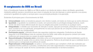 O surgimento do SUS no Brasil
Com a Constituição Federal de 1988 no art 196.A saúde é um direito de todos e dever do Estado, garantindo
mediante políticas sociais e econômicas que visem à redução do risco de doenças e outros agravos e ao acesso
universal e igualitário às ações e serviços para a sua promoção,proteção e recuperação.
Existentes 6 princípios para o funcionamento do SUS:
● Universalidade: todos os brasileiros passam a ter direito à saúde, em todos os níveis que se venha oferecer;
● Igualdade: a igualdade na assistência à saúde, sem preconceitos ou privilegios dealgumaesécie, assim
sendo não deve haver diferenciação de raça,cor,religião,sexo,poder economico ou qualquer outro;
● Integralidade: o cidadão que necessitar de atenção à saúde, seja para promoção, proteção ou recuperação,
deve recebê-lo em sua plenitude, principalmente no caso que precise de um conjunto contínuo de atuação
em vários níveis de complexidade;
● Participação popular: realizada através das seguintes instâncias colegiadas: Conferência de Saúde.
Segundo a Lei 8.142/90(que trata do controle social do SUS), cada esfera de governo contará com estas
instâncias sem prejuízo para os cargos do poder legislativo;
● Descentralização e Comando único: entendida como um remanejamento das responsabilidades quanto às
ações e serviços de saúde entre os vários níveis de governo. Parte-se do princípio de que a realidade local é
decisiva para a consignação de políticas de saúde;
● Regionalização e Hierarquização: as ações e serviços públicos que compõem o SUS são realizados por
estabelecimentos públicos e privados, constituindo uma rede regionalizada e hierarquizada que fornecem
ações e serviços de saúde de forma coordenada e descentralizada no território brasileiro.
 