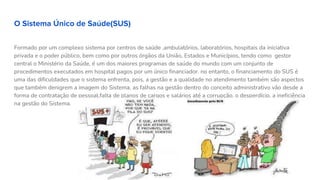 O Sistema Único de Saúde(SUS)
Formado por um complexo sistema por centros de saúde ,ambulatórios, laboratórios, hospitais da iniciativa
privada e o poder público, bem como por outros órgãos da União, Estados e Municípios, tendo como gestor
central o Ministério da Saúde, é um dos maiores programas de saúde do mundo com um conjunto de
procedimentos executados em hospital pagos por um único financiador. no entanto, o financiamento do SUS é
uma das dificuldades que o sistema enfrenta, pois, a gestão e a qualidade no atendimento também são aspectos
que também denigrem a imagem do Sistema, as falhas na gestão dentro do conceito administrativo vão desde a
forma de contratação de pessoal,falta de planos de cargos e salários até a corrupção, o desperdício, a ineficiência
na gestão do Sistema.
 