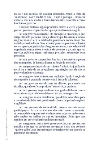 meios e não focados em alcançar resultados. Assim, a meta da
                               “reinvenção” não é mudar os fins – o quê e para quê – bons em
                               essência, mas sim, mudar a forma tradicional e burocrática como
                               funciona o governo.
                                    Osborne destacou alguns princípios básicos a serem seguidos
                               por um governo empreendedor, que apresentaremos a seguir:
                                    ser um governo catalisador. Ele distingue o timoneiro, o que
                               dirige, daquele que rema, ou seja, daquele que faz. Assim, a função
                               do governo deve ser a de catalisador, promotor e coordenador, não
                               mais de provedor direto. Deve articular parcerias, promover soluções
                               com empresas, organizações não governamentais, a sociedade civil
                               organizada, outros níveis e esferas de governo e garantir que os
                               serviços públicos sejam realmente prestados, sobretudo bem
                               prestados;
                                    ser um governo competitivo. Para isso é necessária a quebra
                               dos monopólios, de forma a liberar as forças do mercado;
                                    ser um governo inspirado em missões. A missão é a justificação
                               social ou a razão de ser de qualquer organização, sem ela não se
                               pode vislumbrar estratégias;
                                    ser um governo orientado para resultados, ligado à noção de
                               desempenho, à qualidade dos serviços, à busca de soluções;
                                    ser um governo voltado para os clientes, para servir aos
                               cidadãos, que são os “compradores” dos serviços públicos;
                                    ser um governo empreendedor, que ganha dinheiro com a
                               venda de serviços públicos eficientes, em vez de só gastá-lo;
                                    ser um governo descentralizador, que delega autoridade para
                               a tomada de decisões mais próximas do cliente, propiciando rapidez
                               e agilidade;
                                    ser um governo da comunidade, proporcionando maior
                               participação da sociedade nas decisões gover namentais.
Cadernos Flem Gestão Pública




                               A comunidade é quem mais conhece seus próprios problemas e
                               sabe resolvê-los melhor do que os burocratas. (Acho que isso
                               significa um corte cultural e político imenso!);
                                    ser um governo que antevê, que se antecipa, que previne, que
                               trabalha antes que os problemas aconteçam e não um governo
                               “quebra-galho”, que busca soluções de qualquer forma, quando os
                               problemas acontecem;

10
 