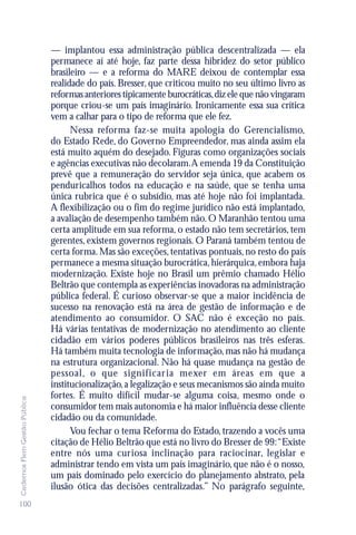 — implantou essa administração pública descentralizada — ela
                               permanece aí até hoje, faz parte dessa hibridez do setor público
                               brasileiro — e a reforma do MARE deixou de contemplar essa
                               realidade do país. Bresser, que criticou muito no seu último livro as
                               reformas anteriores tipicamente burocráticas, diz ele que não vingaram
                               porque criou-se um país imaginário. Ironicamente essa sua crítica
                               vem a calhar para o tipo de reforma que ele fez.
                                     Nessa reforma faz-se muita apologia do Gerencialismo,
                               do Estado Rede, do Governo Empreendedor, mas ainda assim ela
                               está muito aquém do desejado. Figuras como organizações sociais
                               e agências executivas não decolaram.A emenda 19 da Constituição
                               prevê que a remuneração do servidor seja única, que acabem os
                               penduricalhos todos na educação e na saúde, que se tenha uma
                               única rubrica que é o subsídio, mas até hoje não foi implantada.
                               A flexibilização ou o fim do regime jurídico não está implantado,
                               a avaliação de desempenho também não. O Maranhão tentou uma
                               certa amplitude em sua reforma, o estado não tem secretários, tem
                               gerentes, existem governos regionais. O Paraná também tentou de
                               certa forma. Mas são exceções, tentativas pontuais, no resto do país
                               permanece a mesma situação burocrática, hierárquica, embora haja
                               modernização. Existe hoje no Brasil um prêmio chamado Hélio
                               Beltrão que contempla as experiências inovadoras na administração
                               pública federal. É curioso observar-se que a maior incidência de
                               sucesso na renovação está na área de gestão de informação e de
                               atendimento ao consumidor. O SAC não é exceção no país.
                               Há várias tentativas de modernização no atendimento ao cliente
                               cidadão em vários poderes públicos brasileiros nas três esferas.
                               Há também muita tecnologia de informação, mas não há mudança
                               na estrutura organizacional. Não há quase mudança na gestão de
                               pessoal, o que significar ia mexer em áreas em que a
                               institucionalização, a legalização e seus mecanismos são ainda muito
                               fortes. É muito difícil mudar-se alguma coisa, mesmo onde o
Cadernos Flem Gestão Pública




                               consumidor tem mais autonomia e há maior influência desse cliente
                               cidadão ou da comunidade.
                                     Vou fechar o tema Reforma do Estado, trazendo a vocês uma
                               citação de Hélio Beltrão que está no livro do Bresser de 99:“Existe
                               entre nós uma curiosa inclinação para raciocinar, legislar e
                               administrar tendo em vista um país imaginário, que não é o nosso,
                               um país dominado pelo exercício do planejamento abstrato, pela
                               ilusão ótica das decisões centralizadas.” No parágrafo seguinte,
100
 