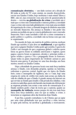 comunicação eletrônica, — um dado curioso: até a década de
                               80 todas as redes de TV eram estatais, no mundo desenvolvido,
                               exceto nos Estados Unidos, hoje nenhuma é mais estatal. Talvez a
                               BBC, não sei, mas certamente com uma série de paramercados lá
                               dentro — terceiro, na globalização do crime, a novidade não é
                               mais que o crime está contaminando o sistema político, a novidade
                               é que o crime está conectado globalmente; e tem mais uma novidade
                               da organização do crime: a chamada lavagem de dinheiro associada
                               ao mercado financeiro. Ela ameaça os Estados e tira poder dos
                               mesmos na medida em que se conecta globalmente com o mercado
                               financeiro. Não é mais novidade o fato de o crime contaminar o
                               poder político e a polícia, a novidade está na forma com que está
                               se organizando.
                                     No mundo de hoje, em matéria de política externa, nenhum
                               Estado age sozinho. A ação deve ser multilateral, o que significa
                               que nem o gigante Estados Unidos pode agir sozinho. A guerra do
                               Golfo é um exemplo de que a segurança global é coletiva: quem
                               lutou na guerra foram os soldados americanos e ingleses, quem
                               pagou a guerra foram os japoneses, alemães e príncipes árabes, e
                               quem vendeu a guerra e fez a propaganda foram os franceses.
                               Quase todos os países importantes do Ocidente uniram-se para
                               fazerem uma guerra. E precisam ter uma boa desculpa, um bom
                               motivo, mesmo os Estados Unidos.
                                     Hoje a identidade de governos locais com mais força também
                               ameaça o Estado, com demandas próprias, egoístas ou bairristas,
                               enfrentam o governo central. Aquilo que era típico do Estado
                               forte, como o monopólio da vigilância, não o é mais, hoje uma
                               empresa de cartão de crédito tem muito mais acesso aos dados da
                               vida do cidadão do que o Estado. A grande ameaça da Internet era
                               que servisse ao Estado para invadir a vida privada dos cidadãos, e não
                               aconteceu nada disso, quem está fazendo essa invasão são efetivamente
                               as empresas privadas com acesso a esse meio de comunicação. E o
Cadernos Flem Gestão Pública




                               Estado também perde a base da teoria que o sustenta, quanto ao
                               monopólio da violência, mesmo porque ele não tem mais força
                               física nem força simbólica, uma vez que as máfias, o crime, o
                               terrorismo se organizam além das fronteiras desse Estado.
                                     E por fim, a grande contradição é a de Clinton, que ao optar
                               por uma visão globalizada tem que sacrificar a visão interna;
                               se optar pela interna, vai sacrificar a globalizada, e, teoricamente,

102
 