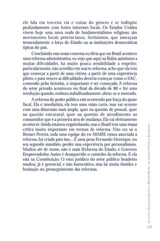 ele fala em terceira via e coisas do gênero e se indispõe
profundamente com fortes interesses locais. Os Estados Unidos
vivem hoje uma nova onda de fundamentalismo religioso, são
movimentos locais provincianos, fortíssimos, que ameaçam
tremendamente a força do Estado ou as instituições democráticas
típicas do país.
      Concluindo essa nossa conversa eu diria que no Brasil acontece
uma reforma administrativa, eu vejo que aqui na Bahia assistimos a
muitas dificuldades, há muito pouca sensibilidade a respeito;
particularmente, não acredito em macro reforma, acho que ela tem
que começar a partir de uma vitrine, a partir de uma experiência
piloto, e para vencer as dificuldades deveria começar como o SAC,
comendo pelas beiradas, o importante é ser começada. A reforma
do setor privado aconteceu no final da década de 80 e foi uma
revolução quando, embora atabalhoadamente, abriu-se o mercado.
      A reforma do poder público está ocorrendo por força do ajuste
fiscal. Ela é imediatista, ela tem uma visão curta, mas vai ocorrer
com uma dimensão mais ampla, quer na questão de pessoal, quer
na questão estrutural, quer na questão de atendimento ao
consumidor que é a primeira área de mudança. Ela vai efetivamente
acontecer.Ainda estamos engatinhando, mas o Brasil tem uma massa




                                                                       Governo Empreendedor e Estado-Rede na Gestão Pública Brasileira
crítica muito importante em termos de reforma. Não era só o
Bresser Pereira, toda uma equipe do ex-MARE estava associada à
reforma, foi criada para isso... É uma pena Fernando Henrique, no
seu segundo mandato, perder essa experiência por personalismos.
Mudou até de nome, não é mais Reforma do Estado, é Governo
Empreendedor. Assim é desaquecido o caminho da reforma. E ela
está na Constituição. O eixo jurídico do setor público brasileiro
mudou, já é gerencial, e não burocrático, mas há muita timidez e
hesitação no prosseguimento das reformas.




                                                                       103
 