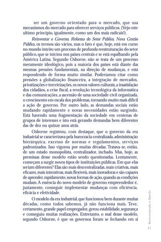 ser um governo orientado para o mercado, que usa
mecanismos do mercado para oferecer serviços públicos. (Vejo este
ultimo princípio, igualmente, como um dos mais radicais!).
     Reinventar o Governo, Reforma do Setor Público, Nova Gestão
Pública, os termos são vários, mas o fato é que, hoje, está em curso
no mundo inteiro um processo de profunda reestruturação do setor
público, que se iniciou nos países centrais e se está espalhando pela
América Latina. Segundo Osborne, não se trata de um processo
meramente ideológico, pois a maioria dos países está diante das
mesmas pressões fundamentais, na direção de mudanças, e está
respondendo de forma muito similar. Poderíamos citar como
pressões a globalização financeira, a integração de mercados,
privatizações e terceirizações, os novos valores culturais, a insatisfação
dos cidadãos, a crise fiscal, a revolução tecnológica da informática
e das comunicações, a ascensão de uma sociedade civil organizada,
o crescimento em escala dos problemas, tornando muito mais difícil
a ação de governo. Por outro lado, as demandas sociais estão
mudando rapidamente e novas necessidades estão surgindo.
Está havendo uma fragmentação da sociedade em centenas de
grupos de interesses e isto está gerando demandas bem diferentes
das de dez ou quinze anos atrás.
     Osborne registrou, com destaque, que o governo da era
industrial se caracterizava pela burocracia centralizada, administração
hierárquica, excesso de normas e regulamentos, serviços
padronizados. Isso vigorou por muitas décadas. Tratava-se, então,
de um estado monopolista, centralizador, inchado. Mas, hoje, as
premissas desse modelo estão sendo questionadas. Lentamente,
começam a surgir novos tipos de instituições públicas. Em que elas
seriam diferentes? Elas são mais descentralizadas, mais criativas, mais
eficazes, mais interativas, mais flexíveis, mais inovadoras e são capazes
de aprender, rapidamente, novas formas de ação, quando as condições
mudam. A essência do novo modelo de governo empreendedor é,
justamente, conseguir implementar mudanças com eficiência,
                                                                             Reinventando o Estado




eficácia e efetividade.
     O modelo da era industrial, que funcionou bem durante muitas
décadas, como todos sabemos, já não funciona mais. Teve,
certamente, grande papel empregador, gerou estabilidade, segurança
e conseguiu muitas realizações. Entretanto, o mal desse modelo,
segundo Osborne, é que os governos foram se fechando em si
                                                                             11
 