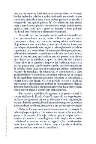 mesmos, tornaram-se ineficazes, mais coorporativos, se afastaram
                               das demandas dos cidadãos e acabaram ficando, no mundo inteiro,
                               como uma entidade à parte, o que acabou gerando no cidadão a
                               sensação do “eu aqui, o governo lá”. O cidadão não tem clareza
                               sobre o que é a coisa pública, não entende a noção de patrimônio
                               público, nem sente que o governo defende o bem público.
                               No Brasil, esse fenômeno é claramente observado.
                                     O mundo vem mudando velozmente nas duas ultimas décadas
                               e os governos burocráticos, lentos e lineares por natureza,
                               começaram a ficar, cada vez mais, inadequados e ineficientes.
                               Hoje sabemos que as mudanças têm uma dinâmica incessante,
                               pautada pela riqueza de informações e pela explosão das atividades
                               cognitivas, e uma extraordinária interconectividade proporcionada
                               pela existência de redes, especialmente a da Internet. Ainda assim, a
                               burocracia se encontra enraizada na alma das pessoas, pois oferece
                               uma ilusão de estabilidade, daquela estabilidade tão sonhada!
                               Apesar disto, já se percebe o impacto das mudanças: burocracias
                               estáveis passam por transformações rápidas; processos tradicionais
                               de trabalho cedem lugar a novos processos que utilizam amplamente
                               recursos da tecnologia da informação e comunicação; a baixa
                               qualidade de serviços confronta-se com as expectativas de serviços
                               de alta qualidade; orçamentos sempre crescentes se contrapõem a
                               severas limitações fiscais. O setor privado elevou o nível das
                               expectativas e ofereceu novos padrões de funcionamento. Hoje, os
                               governos estão olhando o que podem aproveitar destas experiências,
                               como podem mudar e operar com mais eficiência.
                                     Em síntese, a qualidade do governo é o ponto central da
                               competitividade do Estado. O perfil requerido das organizações,
                               inclusive dos governos, na era da informação é este: organizações
                               enxutas, flexíveis, que trabalhem basicamente em parcerias, voltadas
                               às necessidades do cliente, inovadoras e em permanente evolução.
Cadernos Flem Gestão Pública




                                     Osborne fez um alerta muito interessante! A tecnologia da
                               informação pode ajudar a criar essas novas organizações, mas não é
                               garantia de sucesso. Ou seja, pode-se, por exemplo, aplicar,
                               equivocadamente, a tecnologia da informação de maneira
                               tradicional e, mesmo assim, as organizações continuariam
                               burocráticas, ignorando os clientes, com a tomada de decisões
                               permanecendo extremamente centralizada.


12
 