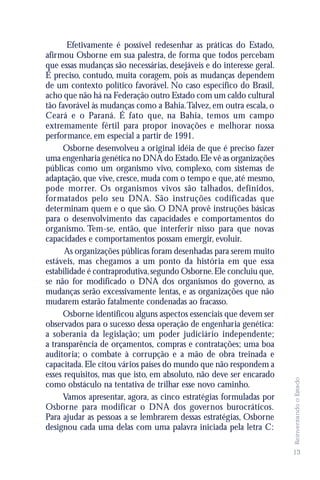 Efetivamente é possível redesenhar as práticas do Estado,
afirmou Osborne em sua palestra, de forma que todos percebam
que essas mudanças são necessárias, desejáveis e do interesse geral.
É preciso, contudo, muita coragem, pois as mudanças dependem
de um contexto político favorável. No caso específico do Brasil,
acho que não há na Federação outro Estado com um caldo cultural
tão favorável às mudanças como a Bahia. Talvez, em outra escala, o
Ceará e o Paraná. É fato que, na Bahia, temos um campo
extremamente fértil para propor inovações e melhorar nossa
performance, em especial a partir de 1991.
     Osborne desenvolveu a original idéia de que é preciso fazer
uma engenharia genética no DNA do Estado. Ele vê as organizações
públicas como um organismo vivo, complexo, com sistemas de
adaptação, que vive, cresce, muda com o tempo e que, até mesmo,
pode morrer. Os organismos vivos são talhados, definidos,
formatados pelo seu DNA. São instruções codificadas que
determinam quem e o que são. O DNA provê instruções básicas
para o desenvolvimento das capacidades e comportamentos do
organismo. Tem-se, então, que interferir nisso para que novas
capacidades e comportamentos possam emergir, evoluir.
      As organizações públicas foram desenhadas para serem muito
estáveis, mas chegamos a um ponto da história em que essa
estabilidade é contraprodutiva, segundo Osborne. Ele concluiu que,
se não for modificado o DNA dos organismos do governo, as
mudanças serão excessivamente lentas, e as organizações que não
mudarem estarão fatalmente condenadas ao fracasso.
     Osborne identificou alguns aspectos essenciais que devem ser
observados para o sucesso dessa operação de engenharia genética:
a soberania da legislação; um poder judiciário independente;
a transparência de orçamentos, compras e contratações; uma boa
auditoria; o combate à corrupção e a mão de obra treinada e
capacitada. Ele citou vários países do mundo que não respondem a
esses requisitos, mas que isto, em absoluto, não deve ser encarado
                                                                       Reinventando o Estado




como obstáculo na tentativa de trilhar esse novo caminho.
     Vamos apresentar, agora, as cinco estratégias formuladas por
Osborne para modificar o DNA dos governos burocráticos.
Para ajudar as pessoas a se lembrarem dessas estratégias, Osborne
designou cada uma delas com uma palavra iniciada pela letra C:

                                                                       13
 