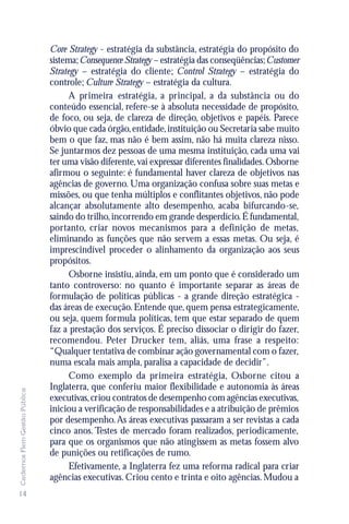 Core Strategy - estratégia da substância, estratégia do propósito do
                               sistema; Consequence Strategy – estratégia das conseqüências; Customer
                               Strategy – estratégia do cliente; Control Strategy – estratégia do
                               controle; Culture Strategy – estratégia da cultura.
                                     A primeira estratégia, a principal, a da substância ou do
                               conteúdo essencial, refere-se à absoluta necessidade de propósito,
                               de foco, ou seja, de clareza de direção, objetivos e papéis. Parece
                               óbvio que cada órgão, entidade, instituição ou Secretaria sabe muito
                               bem o que faz, mas não é bem assim, não há muita clareza nisso.
                               Se juntarmos dez pessoas de uma mesma instituição, cada uma vai
                               ter uma visão diferente, vai expressar diferentes finalidades. Osborne
                               afirmou o seguinte: é fundamental haver clareza de objetivos nas
                               agências de governo. Uma organização confusa sobre suas metas e
                               missões, ou que tenha múltiplos e conflitantes objetivos, não pode
                               alcançar absolutamente alto desempenho, acaba bifurcando-se,
                               saindo do trilho, incorrendo em grande desperdício. É fundamental,
                               portanto, criar novos mecanismos para a definição de metas,
                               eliminando as funções que não servem a essas metas. Ou seja, é
                               imprescindível proceder o alinhamento da organização aos seus
                               propósitos.
                                     Osborne insistiu, ainda, em um ponto que é considerado um
                               tanto controverso: no quanto é importante separar as áreas de
                               formulação de políticas públicas - a grande direção estratégica -
                               das áreas de execução. Entende que, quem pensa estrategicamente,
                               ou seja, quem formula políticas, tem que estar separado de quem
                               faz a prestação dos serviços. É preciso dissociar o dirigir do fazer,
                               recomendou. Peter Drucker tem, aliás, uma frase a respeito:
                               “Qualquer tentativa de combinar ação governamental com o fazer,
                               numa escala mais ampla, paralisa a capacidade de decidir”.
                                     Como exemplo da primeira estratégia, Osborne citou a
                               Inglaterra, que conferiu maior flexibilidade e autonomia às áreas
Cadernos Flem Gestão Pública




                               executivas, criou contratos de desempenho com agências executivas,
                               iniciou a verificação de responsabilidades e a atribuição de prêmios
                               por desempenho. As áreas executivas passaram a ser revistas a cada
                               cinco anos. Testes de mercado foram realizados, periodicamente,
                               para que os organismos que não atingissem as metas fossem alvo
                               de punições ou retificações de rumo.
                                     Efetivamente, a Inglaterra fez uma reforma radical para criar
                               agências executivas. Criou cento e trinta e oito agências. Mudou a
14
 
