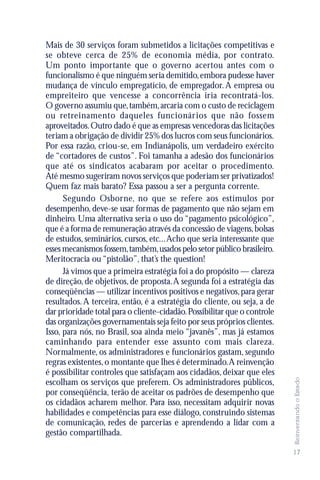 Mais de 30 serviços foram submetidos a licitações competitivas e
se obteve cerca de 25% de economia média, por contrato.
Um ponto importante que o governo acertou antes com o
funcionalismo é que ninguém seria demitido, embora pudesse haver
mudança de vínculo empregatício, de empregador. A empresa ou
empreiteiro que vencesse a concorrência iria recontratá-los.
O governo assumiu que, também, arcaria com o custo de reciclagem
ou retreinamento daqueles funcionár ios que não fossem
aproveitados. Outro dado é que as empresas vencedoras das licitações
teriam a obrigação de dividir 25% dos lucros com seus funcionários.
Por essa razão, criou-se, em Indianápolis, um verdadeiro exército
de “cortadores de custos”. Foi tamanha a adesão dos funcionários
que até os sindicatos acabaram por aceitar o procedimento.
Até mesmo sugeriram novos serviços que poderiam ser privatizados!
Quem faz mais barato? Essa passou a ser a pergunta corrente.
      Segundo Osborne, no que se refere aos estímulos por
desempenho, deve-se usar formas de pagamento que não sejam em
dinheiro. Uma alternativa seria o uso do “pagamento psicológico”,
que é a forma de remuneração através da concessão de viagens, bolsas
de estudos, seminários, cursos, etc... Acho que seria interessante que
esses mecanismos fossem, também, usados pelo setor público brasileiro.
Meritocracia ou “pistolão”, that’s the question!
      Já vimos que a primeira estratégia foi a do propósito — clareza
de direção, de objetivos, de proposta. A segunda foi a estratégia das
conseqüências — utilizar incentivos positivos e negativos, para gerar
resultados. A terceira, então, é a estratégia do cliente, ou seja, a de
dar prioridade total para o cliente-cidadão. Possibilitar que o controle
das organizações governamentais seja feito por seus próprios clientes.
Isso, para nós, no Brasil, soa ainda meio “javanês”, mas já estamos
caminhando para entender esse assunto com mais clareza.
Normalmente, os administradores e funcionários gastam, segundo
regras existentes, o montante que lhes é determinado. A reinvenção
é possibilitar controles que satisfaçam aos cidadãos, deixar que eles
                                                                           Reinventando o Estado




escolham os serviços que preferem. Os administradores públicos,
por conseqüência, terão de aceitar os padrões de desempenho que
os cidadãos acharem melhor. Para isso, necessitam adquirir novas
habilidades e competências para esse diálogo, construindo sistemas
de comunicação, redes de parcerias e aprendendo a lidar com a
gestão compartilhada.

                                                                           17
 
