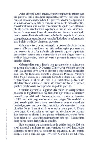 Acho que esse é, sem dúvida, o próximo passo do Estado: agir
                               em parceria com a cidadania organizada, conviver com essa força
                               que está nascendo da sociedade. Os governos vão ter que aprender a
                               se relacionar com esse fato, de maneira inteiramente nova.Até então,
                               todos trabalhavam sem saber se era exatamente aquilo que o cidadão-
                               cliente queria, simplesmente repetindo o que se fazia há séculos.
                               Agora, há uma nova forma de auscultar os clientes, de ouvir, de
                               deixar que os clientes interfiram no trabalho do próprio Estado, com
                               suas queixas, suas sugestões, seus controles.Tudo deve ser reformulado
                               para incluir o cidadão-cliente no processo.
                                     Osborne citou, como exemplo, a concorrência entre as
                               escolas públicas americanas: os pais podem optar por uma ou
                               outra escola. Se uma for preferida pela maioria, o governo prestigia
                               exatamente aquela que a comunidade de pais elegeu como a
                               melhor. Isso, sempre, tendo em vista a garantia da satisfação do
                               cidadão-cliente.
                                     Osborne disse que o Estado tem que aprender, e muito, com
                               as queixas dos clientes. O Governo Clinton, por exemplo, decidiu
                               que toda agência deve ouvir os clientes e criar normas adequadas
                               para isso. Na Inglaterra, durante a gestão do Primeiro Ministro
                               John Major, adotou-se a chamada Carta do Cidadão, em todas as
                               organizações públicas do país, que estabelece padrões de
                               atendimento ao cliente e formas de ressarcimento se o serviço
                               público prestado não corresponder ao padrão previsto.
                                     Osborne apresentou algumas das metas de compromisso
                               adotadas na Inglaterra: 90% dos trens têm que manter os horários
                               com diferença máxima de 10 minutos, no total de tempo de circulação
                               e 99% dos trens programados têm que trafegar. São verdadeiros
                               contratos de gestão que o governo estabeleceu com os prestadores
                               de serviços, mostrando, com isso, que pactua publicamente com seus
                               cidadãos. Se um trem atrasa, há uma multa que o próprio Estado
Cadernos Flem Gestão Pública




                               deve pagar: 20% do valor da passagem são devolvidos ao usuário.
                               Dar desconto ao cliente é uma prática poderosíssima, é uma forma
                               de se dizer a ele: “você é muito importante para nós”. E isso é uma
                               coisa que o Estado nunca diz ao cidadão.
                                     Esses contratos ou compromissos de gestão, mais de 200 em
                               nível nacional e milhares de compromissos em nível local, estão
                               tornando-se uma prática corrente na Inglaterra. É um grande
                               conjunto de operações que envolvem Conselho de Clientes,
18
 