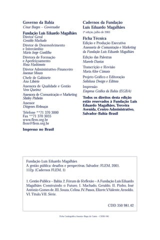 Governo da Bahia                                      Cadernos da Fundação
César Borges – Governador                             Luís Eduardo Magalhães
Fundação Luís Eduardo Magalhães                       1ª edição, julho de 2001
Diretor Geral                                         Ficha Técnica
Geraldo Machado
                                                      Edição e Produção Executiva
Diretor de Desenvolvimento
e Intercâmbio                                         Assessoria de Comunicação e Marketing
Mário Jorge Gordilho                                  da Fundação Luís Eduardo Magalhães
Diretora de Formação                                  Edição das Palestras
e Aperfeiçoamento                                     Marcelo Dantas
Rosa Hashimoto
                                                      Transcrição e Revisão
Diretor Administrativo-Financeiro
Josemar Moura                                         Maria Alice Câmara
Chefe de Gabinete                                     Projeto Gráfico e Editoração
Ana Libório                                           Solisluna Design e Editora
Assessora de Qualidade e Gestão                       Impressão
Vera Queiroz                                          Empresa Gráfica da Bahia (EGBA)
Assessora de Comunicação e Marketing
Shirley Pinheiro                                      Todos os direitos desta edição
Assessor                                              estão reservados à Fundação Luis
Diógenes Rebouças                                     Eduardo Magalhães, Terceira
                                                      Avenida, Centro Administrativo,
Telefone **71 370 3000                                Salvador-Bahia-Brasil
Fax **71 370 3035
www.flem.org.br
flem@flem.org.br
Impresso no Brasil




  Fundação Luís Eduardo Magalhães
  A gestão pública: desafios e perspectivas. Salvador: FLEM, 2001.
  112p. (Cadernos FLEM, 1)


  1. Gestão Pública – Bahia. 2. Fórum de Reflexão – A Fundação Luís Eduardo
  Magalhães Construindo o Futuro. I. Machado, Geraldo. II. Pinho, José
  Antônio Gomes de. III. Souza, Celina. IV. Passos, Elizete.V.Valente, Arnoldo.
  VI. Título. VII. Série.


                                                                                  CDD 350 981.42

                            Ficha Catalográfica: Josenice Bispo de Castro – CRB5/581
 