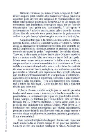 Osborne comentou que uma excessiva delegação de poder
                               de decisão pode gerar, também, altas taxas de corrupção, mas que o
                               equilíbrio pode vir com uma delegação de responsabilidades que
                               tenha conseqüências positivas ou negativas. Se há um sistema de
                               competição bem implantado, a corrupção passa a ser um fator de
                               desvantagem para quem está competindo. A corrupção é
                               anticompetição. A solução passaria, assim, pela criação de sistemas
                               alternativos de controle, com gerenciamento de performance e
                               auditorias, e pela desregulação de órgãos, secretarias e instituições.
                                      A quinta estratégia é a da cultura, a de redesenho de valores,
                               normas, hábitos, atitudes e expectativas dos servidores. A cultura
                               antiga da organização é poderosamente definida pelo conjunto do
                               seu DNA: propósitos, incentivos, sistemas de prestação de contas/
                               controle, estruturas de poder, ”empowerment” do cidadão-cliente.
                               Tudo isso é claramente definido. Então, disse Osborne: mude-se
                               isso e a cultura muda. Mas, nem sempre isso é fácil ou rápido.
                               Mexer com rotinas, comportamentos individuais ou coletivos,
                               sempre nos leva a esbarrar em resistências e ressentimentos. É, em
                               realidade, um dos maiores desafios a serem enfrentados. Na maioria
                               das vezes torna-se necessária a criação de uma verdadeira campanha
                               para mudar a cultura de uma organização. Por exemplo, sabemos
                               que um dos problemas mais sérios do setor público é a vitimização,
                               o chorar sobre si mesmo, a impotência estimulada e a mentalidade
                               de jogar a culpa nos outros — “eu faço muito bem meu trabalho,
                               mas o outro não sabe fazer”. Como mudar isso? Esse é mais um
                               desafio para todos nós.
                                     Osborne chamou também atenção para um aspecto que acha
                               fundamental: comemorar o sucesso, como também reconhecer a
                               própria falha — a inovação sempre requer um grau de falha, adverte.
                               Como exemplo, ele lembrou que Thomas Edson, para inventar a
                               lâmpada, fez 75 tentativas frustradas. E vocês sabem qual foi a
Cadernos Flem Gestão Pública




                               primeira rua iluminada nos Estados Unidos? Wall Street! Já é
                               conhecido nos meios empresariais que muitas organizações
                               premiam a maior falha do ano. É preciso, então, se atingir mentes e
                               corações, mudar modelos mentais, premissas, ortodoxias, paradigmas.
                               É por aí o caminho!
                                     Essas novas estratégias indicadas por Osborne não começam
                               sendo usadas todas ao mesmo tempo. É um processo gradativo.
                               Começa-se com uma ou duas estratégias na cabeça. Ao longo do
20
 