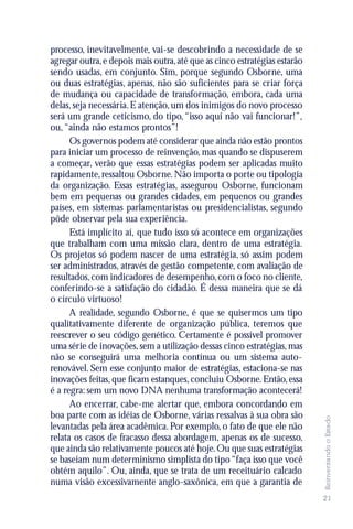 processo, inevitavelmente, vai-se descobrindo a necessidade de se
agregar outra, e depois mais outra, até que as cinco estratégias estarão
sendo usadas, em conjunto. Sim, porque segundo Osborne, uma
ou duas estratégias, apenas, não são suficientes para se criar força
de mudança ou capacidade de transformação, embora, cada uma
delas, seja necessária. E atenção, um dos inimigos do novo processo
será um grande ceticismo, do tipo, “isso aqui não vai funcionar!”,
ou, “ainda não estamos prontos”!
      Os governos podem até considerar que ainda não estão prontos
para iniciar um processo de reinvenção, mas quando se dispuserem
a começar, verão que essas estratégias podem ser aplicadas muito
rapidamente, ressaltou Osborne. Não importa o porte ou tipologia
da organização. Essas estratégias, assegurou Osborne, funcionam
bem em pequenas ou grandes cidades, em pequenos ou grandes
países, em sistemas parlamentaristas ou presidencialistas, segundo
pôde observar pela sua experiência.
      Está implícito aí, que tudo isso só acontece em organizações
que trabalham com uma missão clara, dentro de uma estratégia.
Os projetos só podem nascer de uma estratégia, só assim podem
ser administrados, através de gestão competente, com avaliação de
resultados, com indicadores de desempenho, com o foco no cliente,
conferindo-se a satisfação do cidadão. É dessa maneira que se dá
o círculo virtuoso!
      A realidade, segundo Osborne, é que se quisermos um tipo
qualitativamente diferente de organização pública, teremos que
reescrever o seu código genético. Certamente é possível promover
uma série de inovações, sem a utilização dessas cinco estratégias, mas
não se conseguirá uma melhoria contínua ou um sistema auto-
renovável. Sem esse conjunto maior de estratégias, estaciona-se nas
inovações feitas, que ficam estanques, concluiu Osborne. Então, essa
é a regra: sem um novo DNA nenhuma transformação acontecerá!
      Ao encerrar, cabe-me alertar que, embora concordando em
boa parte com as idéias de Osborne, várias ressalvas à sua obra são
                                                                           Reinventando o Estado




levantadas pela área acadêmica. Por exemplo, o fato de que ele não
relata os casos de fracasso dessa abordagem, apenas os de sucesso,
que ainda são relativamente poucos até hoje. Ou que suas estratégias
se baseiam num determinismo simplista do tipo “faça isso que você
obtém aquilo”. Ou, ainda, que se trata de um receituário calcado
numa visão excessivamente anglo-saxônica, em que a garantia de
                                                                           21
 