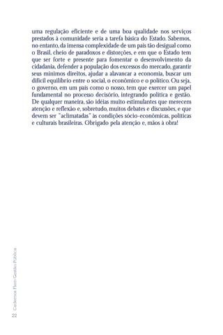uma regulação eficiente e de uma boa qualidade nos serviços
                               prestados à comunidade seria a tarefa básica do Estado. Sabemos,
                               no entanto, da imensa complexidade de um país tão desigual como
                               o Brasil, cheio de paradoxos e distorções, e em que o Estado tem
                               que ser forte e presente para fomentar o desenvolvimento da
                               cidadania, defender a população dos excessos do mercado, garantir
                               seus mínimos direitos, ajudar a alavancar a economia, buscar um
                               difícil equilíbrio entre o social, o econômico e o político. Ou seja,
                               o governo, em um país como o nosso, tem que exercer um papel
                               fundamental no processo decisório, integrando política e gestão.
                               De qualquer maneira, são idéias muito estimulantes que merecem
                               atenção e reflexão e, sobretudo, muitos debates e discussões, e que
                               devem ser ”aclimatadas” às condições sócio-econômicas, políticas
                               e culturais brasileiras. Obrigado pela atenção e, mãos à obra!
Cadernos Flem Gestão Pública




22
 