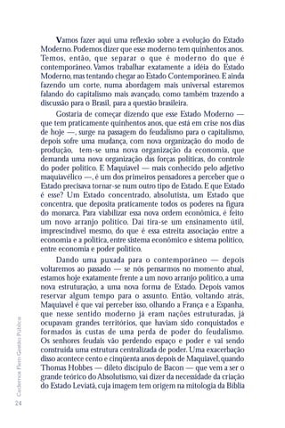 Vamos fazer aqui uma reflexão sobre a evolução do Estado
                               Moderno. Podemos dizer que esse moderno tem quinhentos anos.
                               Temos, então, que separar o que é moder no do que é
                               contemporâneo. Vamos trabalhar exatamente a idéia do Estado
                               Moderno, mas tentando chegar ao Estado Contemporâneo. E ainda
                               fazendo um corte, numa abordagem mais universal estaremos
                               falando do capitalismo mais avançado, como também trazendo a
                               discussão para o Brasil, para a questão brasileira.
                                    Gostaria de começar dizendo que esse Estado Moderno —
                               que tem praticamente quinhentos anos, que está em crise nos dias
                               de hoje —, surge na passagem do feudalismo para o capitalismo,
                               depois sofre uma mudança, com nova organização do modo de
                               produção, tem-se uma nova organização da economia, que
                               demanda uma nova organização das forças políticas, do controle
                               do poder político. E Maquiavel — mais conhecido pelo adjetivo
                               maquiavélico —, é um dos primeiros pensadores a perceber que o
                               Estado precisava tornar-se num outro tipo de Estado. E que Estado
                               é esse? Um Estado concentrado, absolutista, um Estado que
                               concentra, que deposita praticamente todos os poderes na figura
                               do monarca. Para viabilizar essa nova ordem econômica, é feito
                               um novo arranjo político. Daí tira-se um ensinamento útil,
                               imprescindível mesmo, do que é essa estreita associação entre a
                               economia e a política, entre sistema econômico e sistema político,
                               entre economia e poder político.
                                    Dando uma puxada para o contemporâneo — depois
                               voltaremos ao passado — se nós pensarmos no momento atual,
                               estamos hoje exatamente frente a um novo arranjo político, a uma
                               nova estruturação, a uma nova forma de Estado. Depois vamos
                               reservar algum tempo para o assunto. Então, voltando atrás,
                               Maquiavel é que vai perceber isso, olhando a França e a Espanha,
                               que nesse sentido moderno já eram nações estruturadas, já
Cadernos Flem Gestão Pública




                               ocupavam grandes territórios, que haviam sido conquistados e
                               formados às custas de uma perda de poder do feudalismo.
                               Os senhores feudais vão perdendo espaço e poder e vai sendo
                               construída uma estrutura centralizada de poder. Uma exacerbação
                               disso acontece cento e cinqüenta anos depois de Maquiavel, quando
                               Thomas Hobbes — dileto discípulo de Bacon — que vem a ser o
                               grande teórico do Absolutismo, vai dizer da necessidade da criação
                               do Estado Leviatã, cuja imagem tem origem na mitologia da Bíblia

24
 