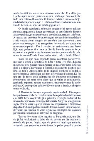 sendo identificada como um monstro tentacular. E a idéia que
Hobbes quer mesmo passar é a de um Estado que deve controlar
tudo, um Estado Absolutista. O termo Leviatã é usado até hoje,
ainda há bem pouco tempo o Estado no Brasil era chamado de um
Estado Leviatã, ou seja, um estado gigantesco.
      O Estado Absolutista sobrevive enquanto há apoio político
para isso, enquanto as forças que estavam se beneficiando daquele
arranjo político, principalmente as econômicas, estavam satisfeitas.
À medida em que essas forças começam a se sentir incomodadas e
a não encontrarem margem de manobra para exercerem o seu
poder elas começam a se reorganizar no sentido de buscar um
novo arranjo político. Esse é também um ensinamento, uma breve
lição que podemos tirar para os dias de hoje de como as forças
econômicas e políticas atuais se movimentam, no sentido de criar
novas formas de Estado. E vem, assim, a ser criado o Estado Liberal.
      Tudo isso que estou expondo parece acontecer por decreto,
mas não é assim, é resultado de lutas e lutas ferrenhas, disputas
incandescentes, guerras e mais guerras. O maior exemplo histórico
disso é a própria Revolução Francesa, o movimento político que
leva ao fim o Absolutismo. Todo mundo conhece o poder, a
representação, a simbologia que tem a Revolução Francesa. Ela foi
um ato de força, pela culminação de inúmeros movimentos
promovidos por uma nova classe que já vinha se constituindo,
ganhando expressão e poder econômico, mas que precisava do poder
político. O que é poder político? É conquistar o Estado, é chegar e
tomar o Estado.
      A Revolução Francesa representa essa tomada do Estado pela
burguesia comercial e de certa forma também pela industrial. Estamos
em 1789, havia acontecido já a primeira revolução industrial, há
uma certa expressão nessa burguesia industrial. Surgem e se organizam
segmentos de classes que se sentem menosprezados e deslocados
                                                                          Evolução do Estado Moderno




daquela estrutura de poder e num ato de força, no caso uma revolução,
derrubam essa estrutura do velho regime dos privilégios, dos interesses
particulares e assumem os interesses da burguesia.
      Tem-se hoje uma visão negativa da burguesia, mas, um dia,
ela já foi revolucionária; deixa de ser, porém, no dia seguinte à
tomada do poder. Lógico que ela provoca mudanças radicais,
acabando com resquícios muito fortes de poder pessoal e pondo

                                                                          25
 