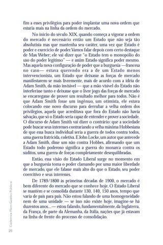 fim a esses privilégios para poder implantar uma nova ordem que
                               estaria mais na linha da ordem do mercado.
                                     No início do século XIX, quando começa a vigorar a ordem
                               do mercado é necessário então um Estado que não seja tão
                               absolutista mas que mantenha seu caráter, uma vez que Estado é
                               poder e exercício de poder.Vamos falar depois com certo destaque
                               de Max Weber; ele vai dizer que “o Estado tem o monopólio do
                               uso do poder legítimo” — e assim Estado significa poder mesmo.
                               Mas aquela nova configuração de poder que a burguesia —francesa
                               no caso— estava querendo era a de um Estado menos
                               intervencionista, um Estado que deixasse as forças de mercado
                               manifestarem-se mais livremente, mais de acordo com a idéia de
                               Adam Smith, da mão invisível — que a mão visível do Estado não
                               interferisse tanto e deixasse que o livre jogo das forças de mercado
                               se encarregasse de prover um resultado melhor para todos. Não é
                               que Adam Smith fosse um ingênuo, um otimista, ele estava
                               colocando esse novo discurso para derrubar a velha ordem dos
                               privilégios, aquela que acreditava que fora do Estado não havia
                               salvação, que só o Estado seria capaz de entender e prover a sociedade.
                               O discurso de Adam Smith vai dizer o contrário: que a sociedade
                               pode buscar seus interesses contrariando a velha máxima Hobbesiana
                               de que essa busca individual seria a guerra de todos contra todos,
                               uma guerra fratricida, coletiva. E John Locke, um autor que antecede
                               a Adam Smith, disse um não contra Hobbes, afirmando que um
                               Estado todo poderoso significa a guerra do monarca contra os
                               súditos, uma guerra de forças completamente desequilibradas.
                                     Então, essa visão do Estado Liberal surge no momento em
                               que a burguesia toma o poder clamando por uma maior liberdade
                               de mercado, que ele falasse mais alto do que o Estado, seu poder
                               coercitivo e seus interesses.
                                     De 1789/1800 às primeiras décadas de 1900, o mercado é
Cadernos Flem Gestão Pública




                               bem diferente do mercado que se conhece hoje. O Estado Liberal
                               se mantém e se consolida durante 130, 140, 150 anos, tempo que
                               varia de país para país. Não estou falando de uma homogeneidade
                               nem de uma unidade — se isso não existe hoje, imagine-se há
                               duzentos anos...— estou falando, fundamentalmente, da Inglaterra,
                               da França, de parte da Alemanha, da Itália, nações que já estavam
                               na linha de frente do processo de consolidação.


26
 