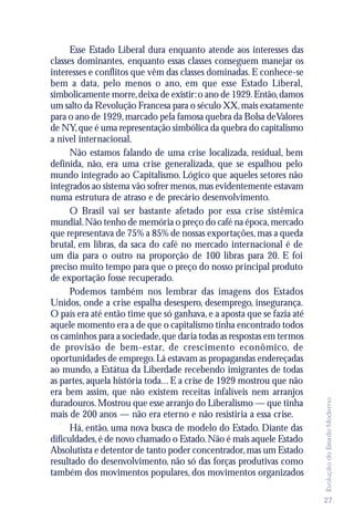 Esse Estado Liberal dura enquanto atende aos interesses das
classes dominantes, enquanto essas classes conseguem manejar os
interesses e conflitos que vêm das classes dominadas. E conhece-se
bem a data, pelo menos o ano, em que esse Estado Liberal,
simbolicamente morre, deixa de existir: o ano de 1929. Então, damos
um salto da Revolução Francesa para o século XX, mais exatamente
para o ano de 1929, marcado pela famosa quebra da Bolsa de Valores
de NY, que é uma representação simbólica da quebra do capitalismo
a nível internacional.
      Não estamos falando de uma crise localizada, residual, bem
definida, não, era uma crise generalizada, que se espalhou pelo
mundo integrado ao Capitalismo. Lógico que aqueles setores não
integrados ao sistema vão sofrer menos, mas evidentemente estavam
numa estrutura de atraso e de precário desenvolvimento.
      O Brasil vai ser bastante afetado por essa crise sistêmica
mundial. Não tenho de memória o preço do café na época, mercado
que representava de 75% a 85% de nossas exportações, mas a queda
brutal, em libras, da saca do café no mercado internacional é de
um dia para o outro na proporção de 100 libras para 20. E foi
preciso muito tempo para que o preço do nosso principal produto
de exportação fosse recuperado.
      Podemos também nos lembrar das imagens dos Estados
Unidos, onde a crise espalha desespero, desemprego, insegurança.
O país era até então time que só ganhava, e a aposta que se fazia até
aquele momento era a de que o capitalismo tinha encontrado todos
os caminhos para a sociedade, que daria todas as respostas em termos
de provisão de bem-estar, de crescimento econômico, de
oportunidades de emprego. Lá estavam as propagandas endereçadas
ao mundo, a Estátua da Liberdade recebendo imigrantes de todas
as partes, aquela história toda... E a crise de 1929 mostrou que não
era bem assim, que não existem receitas infalíveis nem arranjos
                                                                        Evolução do Estado Moderno




duradouros. Mostrou que esse arranjo do Liberalismo — que tinha
mais de 200 anos — não era eterno e não resistiria a essa crise.
      Há, então, uma nova busca de modelo do Estado. Diante das
dificuldades, é de novo chamado o Estado. Não é mais aquele Estado
Absolutista e detentor de tanto poder concentrador, mas um Estado
resultado do desenvolvimento, não só das forças produtivas como
também dos movimentos populares, dos movimentos organizados

                                                                        27
 