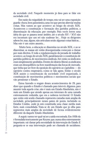 da sociedade civil. Naquele momento já dava para se falar em
                               sociedade civil.
                                    Em razão da exiguidade de tempo, esta vai ser uma exposição
                               guarda-chuva, bem panorâmica, uma vez que preciso abreviar muitas
                               coisas. Mas vamos ao que acontece ao longo do século XIX.
                               Acontecem a constituição e formação dos partidos políticos, a
                               disseminação da educação, por exemplo. Para vocês terem uma
                               idéia do que se passava nesse âmbito, até o século XV / XVI não
                               era incomum que um rei não soubesse ler... Hoje os dirigentes
                               sabem ler, mas, alguns, não articulam senão algumas coisas básicas...
                               Mas este é um outro assunto...
                                     Muito bem, a educação se dissemina no século XIX, e ao se
                               disseminar, as massas até então desorganizadas começam a clamar
                               por mais direitos. E toda a regulamentação da jornada de trabalho
                               acontece, ao longo do século XIX, paralelamente à constituição de
                               partidos políticos, de movimentos sindicais. Até então os sindicatos
                               eram simplesmente proibidos. Dentro do ideário liberal, os sindicatos
                               eram um desequilíbrio na livre manifestação das forças de mercado,
                               que tinha que ser livre da oposição do operário ao capitalista — do
                               operário contra empresário, como se fala agora. Então o século
                               XIX assiste à constituição da sociedade civil organizada, à
                               constituição de movimentos políticos e movimentos sociais que
                               vão pressionar o Estado.
                                    Estou fazendo o resgate desses acontecimentos de 29, para
                               dizer que quando o Estado é chamado para intervir, digamos, para
                               assumir toda aquela crise, não é mais um Estado Absolutista, não é
                               mais um Estado que atende apenas aos interesses de uma camada
                               extremamente reduzida, que era a nobreza territorial. O Estado
                               que então está sendo chamado representa camadas mais amplas da
                               sociedade, principalmente nesses países de ponta, incluindo os
                               Estados Unidos, onde já está constituída uma classe média mais
Cadernos Flem Gestão Pública




                               forte, mais consolidada. Trata-se de um Estado que já olha para
                               segmentos mais amplos da sociedade de forma evidentemente
                               diferente da daquele Estado Absolutista.
                                    A seguir, vamos ver qual vai ser a saída encontrada. Em 1936 ela
                               é formulada teoricamente por Keynes, que, numa obra extremamente
                               importante, vai clamar pela necessidade da intervenção do Estado. E
                               pergunta-se se essa intervenção pode ser chamada de socialismo.

28
 