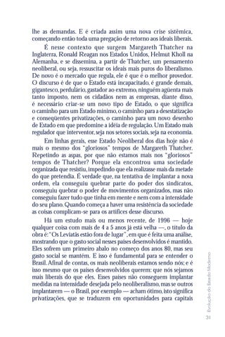 lhe as demandas. E é criada assim uma nova crise sistêmica,
começando então toda uma pregação de retorno aos ideais liberais.
     É nesse contexto que surgem Margareth Thatcher na
Inglaterra, Ronald Reagan nos Estados Unidos, Helmut Kholl na
Alemanha, e se dissemina, a partir de Thatcher, um pensamento
neoliberal, ou seja, ressuscitar os ideais mais puros do liberalismo.
De novo é o mercado que regula, ele é que é o melhor provedor.
O discurso é de que o Estado está incapacitado, é grande demais,
gigantesco, perdulário, gastador ao extremo, ninguém agüenta mais
tanto imposto, nem os cidadãos nem as empresas, diante disso,
é necessário criar-se um novo tipo de Estado, o que significa
o caminho para um Estado mínimo, o caminho para a desestatização
e conseqüentes privatizações, o caminho para um novo desenho
de Estado em que predomine a idéia de regulação. Um Estado mais
regulador que interventor, seja nos setores sociais, seja na economia.
     Em linhas gerais, esse Estado Neoliberal dos dias hoje não é
mais o mesmo dos “gloriosos” tempos de Margareth Thatcher.
Repetindo as aspas, por que não estamos mais nos “gloriosos”
tempos de Thatcher? Porque ela encontrou uma sociedade
organizada que resistiu, impedindo que ela realizasse mais da metade
do que pretendia. É verdade que, na tentativa de implantar a nova
ordem, ela conseguiu quebrar parte do poder dos sindicatos,
conseguiu quebrar o poder de movimentos organizados, mas não
conseguiu fazer tudo que tinha em mente e nem com a intensidade
do seu plano. Quando começa a haver uma resistência da sociedade
as coisas complicam-se para os artífices desse discurso.
     Há um estudo mais ou menos recente, de 1996 — hoje
qualquer coisa com mais de 4 a 5 anos já está velha —, o título da
obra é:“Os Leviatãs estão fora de lugar”, em que é feita uma análise,
mostrando que o gasto social nesses países desenvolvidos é mantido.
Eles sofrem um primeiro abalo no começo dos anos 80, mas seu
                                                                         Evolução do Estado Moderno




gasto social se mantém. E isso é fundamental para se entender o
Brasil. Afinal de contas, os mais neoliberais estamos sendo nós; e é
isso mesmo que os países desenvolvidos querem: que nós sejamos
mais liberais do que eles. Esses países não conseguem implantar
medidas na intensidade desejada pelo neoliberalismo, mas se outros
implantarem — o Brasil, por exemplo — acham ótimo, isto significa
privatizações, que se traduzem em oportunidades para capitais


                                                                         31
 