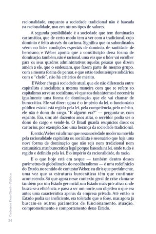 racionalidade, enquanto a sociedade tradicional não é baseada
                               na racionalidade, mas em outros tipos de valores.
                                    A segunda possibilidade é a sociedade que tem dominação
                               carismática, que de certo modo tem a ver com a tradicional, cujo
                               domínio é feito através do carisma. Significa que os subordinados
                               vêem no líder condições especiais de domínio, de santidade, de
                               heroísmo; e Weber aponta que a constituição dessa forma de
                               dominação, também, não é racional, uma vez que o líder vai escolher
                               para os seus quadros administrativos aquelas pessoas que dizem
                               amém a ele, que o endeusam, que fazem parte do mesmo grupo,
                               com a mesma forma de pensar, e que estão todos sempre solidários
                               com o “chefe”, não há critérios de mérito.
                                     E Weber chega à sociedade atual, que ele não diferencia entre
                               capitalista e socialista; a mesma maneira com que se refere ao
                               capitalismo serve ao socialismo, vê que aos dois sistemas é necessária
                               igualmente uma forma de dominação, que ele vai chamar de
                               burocrática. Ele vai dizer: agora é o império da lei, o funcionário
                               público estatal está regido pela lei, pela competência, pelo mérito,
                               ele não é dono do cargo. “E alguém era?” — pergunta-se, com
                               espanto. Era, sim; até duzentos anos atrás, o servidor podia ser o
                               dono do cargo e vendê-lo. O Brasil guarda resquícios disso: os
                               cartórios, por exemplo. São uma herança da sociedade tradicional.
                                    E, então,Weber vai afirmar que nessa sociedade moderna movida
                               pela racionalidade capitalista ou socialista é necessário que haja uma
                               nova forma de dominação que não seja nem tradicional nem
                               carismática, mas burocrática legal porque baseada na lei, onde tudo é
                               regido e definido pela lei. É o império da racionalidade, da razão.
                                    E o que hoje está em xeque — também dentro desses
                               parâmetros da globalização, do neoliberalismo — é uma redefinição
                               do Estado, no sentido de contestar Weber, eu diria que parcialmente,
                               uma vez que as estruturas burocráticas têm que continuar
Cadernos Flem Gestão Pública




                               acontecendo. Só que agora nesse contexto geral de crise clama-se
                               também por um Estado gerencial, um Estado mais pró-ativo, onde
                               busca-se a eficiência, e passa a ser um norte, um objetivo o que era
                               antes uma característica apenas da empresa privada. Até então, o
                               Estado podia ser ineficiente, era tolerado que o fosse, mas agora já
                               buscam-se outros parâmetros de funcionamento, atuação,
                               comprometimento e comportamento desse Estado.

34
 