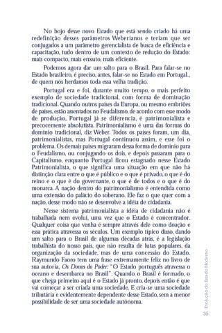 No bojo desse novo Estado que está sendo criado há uma
redefinição desses parâmetros Weberianos e teriam que ser
conjugados a um parâmetro gerencialista de busca de eficiência e
capacitação, tudo dentro de um contexto de redução do Estado:
mais compacto, mais enxuto, mais eficiente.
      Podemos agora dar um salto para o Brasil. Para falar-se no
Estado brasileiro, é preciso, antes, falar-se no Estado em Portugal.,
de quem nós herdamos toda essa velha tradição.
      Portugal era e foi, durante muito tempo, o mais perfeito
exemplo de sociedade tradicional, com forma de dominação
tradicional. Quando outros países da Europa, ou mesmo embriões
de países, estão assentados no Feudalismo, de acordo com esse modo
de produção, Portugal já se diferencia, é patrimonialista e
precocemente absolutista. Patrimonialismo é uma das formas do
domínio tradicional, diz Weber. Todos os países foram, um dia,
patrimonialistas, mas Portugal continuou assim, e esse foi o
problema. Os demais países migraram dessa forma de domínio para
o Feudalismo, ou conjugando os dois, e depois passaram para o
Capitalismo, enquanto Portugal ficou estagnado nesse Estado
Patrimonialista, o que significa uma situação em que não há
distinção clara entre o que é público e o que é privado, o que é do
reino e o que é do governante, o que é de todos e o que é do
monarca. A nação dentro do patrimonialismo é entendida como
uma extensão do palácio do soberano. Ele faz o que quer com a
nação, desse modo não se desenvolve a idéia de cidadania.
      Nesse sistema patrimonialista a idéia de cidadania não é
trabalhada nem evolui, uma vez que o Estado é concentrador.
Qualquer coisa que venha é sempre através dele como doação e
essa prática atravessa os séculos. Um exemplo típico disso, dando
um salto para o Brasil de algumas décadas atrás, é a legislação
trabalhista do nosso país, que não resulta de lutas populares, da
                                                                        Evolução do Estado Moderno




organização da sociedade, mas de uma concessão do Estado.
Raymundo Faoro tem uma frase extremamente feliz no livro de
sua autoria, Os Donos do Poder: “O Estado português atravessa o
oceano e desembarca no Brasil”. Quando o Brasil é formado, o
que chega primeiro aqui é o Estado já pronto, depois então é que
vai começar a ser criada uma sociedade. E cria-se uma sociedade
tributária e evidentemente dependente desse Estado, sem a menor
possibilidade de ser uma sociedade autônoma.
                                                                        35
 