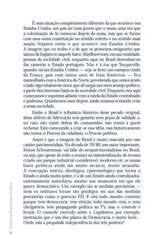 É uma situação completamente diferente da que acontece nos
                               Estados Unidos, um país até mais jovem que o nosso, uma vez que
                               a colonização de lá começou depois da nossa, mas que se forma
                               com uma outra constituição no sentido restrito e no sentido mais
                               amplo. Vejamos então o que acontece nos Estados Unidos.
                               A imagem que eu tenho é a de que os primeiros emigrantes que
                               saíram da Inglaterra naquele barco Mayflower eram, em sua totalidade,
                               pessoas da sociedade civil, enquanto aqui no Brasil desembarcou
                               das caravelas o Estado português. Não é à toa que Tocqueville,
                               quando vai aos Estados Unidos — veja-se bem, um europeu vindo
                               da França, país com tantos anos de lutas históricas — fica
                               maravilhado com a América do Norte, percebendo que estava sendo
                               criado algo totalmente novo, que ali surgia um novo arranjo político,
                               a partir dos interesses básicos da sociedade civil. Enquanto nós aqui
                               começamos e seguimos adiante com a tutela do Estado centralizado
                               e poderoso. Quinhentos anos depois, ainda estamos tentando criar
                               a nossa sociedade.
                                     Então o Brasil é tributário histórico desse pecado original,
                               desse defeito de fabricação sem garantia nem prazo de validade, e,
                               no caso, não existe defesa do consumidor, não temos a quem
                               reclamar. Está começando a criar-se essa idéia, mas historicamente
                               não temos o Procon da cidadania, o Procon político.
                                     Assim é que a imagem do Brasil é muito marcada por esse
                               caráter patrimonialista. Na década de 70/80, um autor importante,
                               Simon Schwartzman, vai falar do neopatrimonialismo no Brasil,
                               ou seja, que apesar de todo o avanço na industrialização, de termos
                               criado um parque industrial considerável, moderno etc. as nossas
                               bases políticas ainda são muito arcaicas, muito atrasadas.
                               A concepção teórica, ideológica, epistemológica que forma o
                               Estado é ainda muito pobre, é a de um Estado ainda centralizador,
                               extremamente autoritário, mesmo nos momentos em que ele
Cadernos Flem Gestão Pública




                               parece democrático. Um exemplo são as medidas provisórias —
                               nem os militares foram tão pródigos no uso das medidas
                               provisórias como o governo FH. E está todo mundo contente
                               porque tem democracia, tem eleição, todo mundo vota, o voto
                               obrigatório, tem propaganda política na TV, mas o controle é
                               brutal. O controle exercido sobre o Legislativo, por exemplo,
                               instituição que é um dos pilares da Democracia, é muito forte...
                               Onde está a propalada independência dos três poderes?

36
 