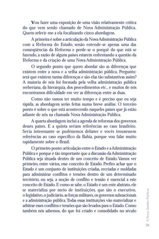 Vou fazer uma exposição de uma visão relativamente crítica
do que vem sendo chamado de Nova Administração Pública.
Quero referir-me a ela focalizando cinco abordagens.
      A primeira é sobre a articulação da Nova Administração Pública
com a Reforma do Estado, senão entende-se apenas uma das
conseqüências da Reforma e perde-se o porquê do que está se
fazendo, a razão de alguns países estarem enfrentando a questão da
Reforma e da criação de uma Nova Administração Pública.
      O segundo ponto que quero abordar são as diferenças que
existem entre a nova e a velha administração pública. Pergunto:
será que existem tantas diferenças e são elas tão substantivas assim?
A maioria de nós foi formada pela velha administração pública
weberiana, da hierarquia, dos procedimentos etc., e muitos de nós
encontramos dificuldade em ver as diferenças entre as duas.
      Como não vamos ter muito tempo e é preciso que eu seja
rápida, as abordagens serão feitas numa breve análise. O terceiro
ponto é sobre o que está acontecendo naqueles países que já estão
adiante de nós na chamada Nova Administração Pública.
      A quarta abordagem inclui a agenda de reformas dos governos
desses países. E a quinta seriam referências ao caso brasileiro.
Seria interessante se pudéssemos debater e vocês trouxessem
referências ao caso específico da Bahia, porque vou falar muito
rapidamente sobre o Brasil.
      O primeiro ponto: articulação entre o Estado e a Administração
Pública e porque é tão importante que a discussão da Administração
Pública seja situada dentro de um conceito de Estado. Vamos ver
primeiro, entre vários, esse conceito de Estado. Prefiro achar que o
Estado é um conjunto de instituições criadas, recriadas e moldadas
para administrar conflitos e tensões dentro de um determinado
território, ou seja, a noção de conflito e tensão é essencial a este
conceito de Estado. E como se sabe, o Estado é um ente abstrato, ele
se materializa por meio de instituições, que são o executivo,
                                                                             A Nova Gestão Pública




o legislativo, o judiciário, as forças militares, os governos subnacionais
e a administração pública. Todas essas instituições vão materializar e
arbitrar esses conflitos e tensões que são levados para o Estado. Como
também nós sabemos, do que foi criado e consolidado no século


                                                                             39
 