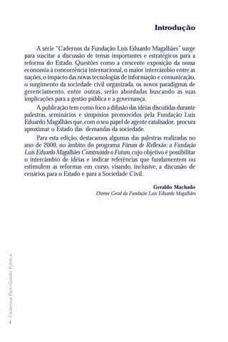 Introdução

                                    A série “Cadernos da Fundação Luís Eduardo Magalhães” surge
                               para suscitar a discussão de temas importantes e estratégicos para a
                               reforma do Estado. Questões como a crescente exposição da nossa
                               economia à concorrência internacional, o maior intercâmbio entre as
                               nações, o impacto das novas tecnologias de informação e comunicação,
                               o surgimento da sociedade civil organizada, os novos paradigmas de
                               gerenciamento, entre outras, serão abordadas buscando as suas
                               implicações para a gestão pública e a governança.
                                    A publicação tem como foco a difusão das idéias discutidas durante
                               palestras, seminários e simpósios promovidos pela Fundação Luís
                               Eduardo Magalhães que, com o seu papel de agente catalisador, procura
                               aproximar o Estado das demandas da sociedade.
                                    Para esta edição, destacamos algumas das palestras realizadas no
                               ano de 2000, no âmbito do programa Fórum de Reflexão: a Fundação
                               Luís Eduardo Magalhães Construindo o Futuro, cujo objetivo é possibilitar
                               o intercâmbio de idéias e indicar referências que fundamentem ou
                               estimulem as reformas em curso, visando, inclusive, a discussão de
                               cenários para o Estado e para a Sociedade Civil.

                                                                                         Geraldo Machado
                                                             Diretor Geral da Fundação Luís Eduardo Magalhães
Cadernos Flem Gestão Pública




4
 