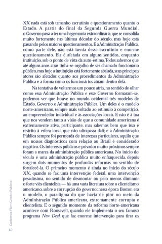 XX nada está sob tamanho escrutínio e questionamento quanto o
                               Estado. A partir do final da Segunda Guerra Mundial,
                               o Governo passa a ter uma hegemonia extraordinária, que se consolida
                               muito fortemente nas últimas décadas do século, mas hoje está
                               passando pelos maiores questionamentos. E a Administração Pública,
                               como parte dele, não está isenta desse escrutínio e enorme
                               questionamento. Ela é afetada em alguns sentidos, enquanto
                               instituição, sob o ponto de vista da auto-estima. Todos sabemos que
                               até alguns anos atrás tinha-se orgulho de ser chamado funcionário
                               público, mas hoje a instituição está fortemente abalada, seus principais
                               atores são afetados quanto aos procedimentos da Administração
                               Pública e a forma como os funcionários atuam dentro dela.
                                     Na tentativa de voltarmos um pouco atrás, no sentido de olhar
                               como essa Administração Pública e esse Governo formaram-se,
                               podemos ver que houve no mundo ocidental três modelos de
                               Estado, Governo e Administração Pública. Um deles é o modelo
                               norte-americano, sempre mais voltado ao estímulo à competição,
                               ao empreendedor individual e às associações locais. E não é à toa
                               que nos vendem tanto a visão de que a comunidade americana é
                               extremamente ativa, participante, mas sabemos bem que isso é
                               restrito à esfera local, que não ultrapassa dali; e a Administração
                               Pública sempre foi permeada de interesses particulares, aquilo que
                               em nossos diagnósticos com relação ao Brasil é considerado
                               negativo. Os interesses públicos e privados muito próximos sempre
                               foram a marca da administração pública americana. No início do
                               século é uma administração pública muito enfraquecida, depois
                               surgem dois momentos de profundas reformas no sentido de
                               fortalecê-la. O primeiro momento é ainda no início do século
                               XX, quando se faz uma intervenção federal, uma intervenção
                               pesadíssima, no sentido de desmontar ou pelo menos diminuir
Cadernos Flem Gestão Pública




                               o forte viés clientelista — há uma vasta literatura sobre o clientelismo
                               americano, sobre a corrupção do governo; nessa época Boston era
                               o modelo, o paradigma do que havia de pior no meio da
                               Administração Pública americana, extremamente corrupta e
                               clientelista. E o segundo momento da reforma norte-americana
                               acontece com Roosevelt, quando ele implementa o seu famoso
                               programa New Deal, que faz enorme intervenção para tirar os


40
 