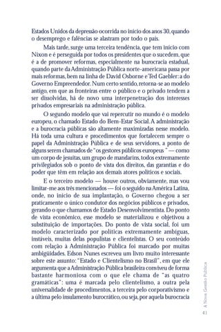 Estados Unidos da depressão ocorrida no início dos anos 30, quando
o desemprego e falências se alastram por todo o país.
      Mais tarde, surge uma terceira tendência, que tem início com
Nixon e é perseguida por todos os presidentes que o sucedem, que
é a de promover reformas, especialmente na burocracia estadual,
quando parte da Administração Pública norte-americana passa por
mais reformas, bem na linha de David Osborne e Ted Gaebler: a do
Governo Empreendedor. Num certo sentido, retorna-se ao modelo
antigo, em que as fronteiras entre o público e o privado tendem a
ser dissolvidas, há de novo uma interpenetração dos interesses
privados empresariais na administração pública.
      O segundo modelo que vai repercutir no mundo é o modelo
europeu, o chamado Estado do Bem-Estar Social. A administração
e a burocracia públicas são altamente maximizadas nesse modelo.
Há toda uma cultura e procedimentos que fortalecem sempre o
papel da Administração Pública e de seus servidores, a ponto de
alguns serem chamados de “os gestores públicos europeus ” — como
um corpo de jesuítas, um grupo de mandarins, todos extremamente
privilegiados sob o ponto de vista dos direitos, das garantias e do
poder que têm em relação aos demais atores políticos e sociais.
      E o terceiro modelo — houve outros, obviamente, mas vou
limitar-me aos três mencionados — foi o seguido na América Latina,
onde, no início de sua implantação, o Governo chegou a ser
praticamente o único condutor dos negócios públicos e privados,
gerando o que chamamos de Estado Desenvolvimentista. Do ponto
de vista econômico, esse modelo se materializou e objetivou a
substituição de importações. Do ponto de vista social, foi um
modelo caracterizado por políticas extremamente ambíguas,
instáveis, muitas delas populistas e clientelistas. O seu conteúdo
com relação à Administração Pública foi marcado por muitas
ambigüidades. Edson Nunes escreveu um livro muito interessante
sobre este assunto: “Estado e Clientelismo no Brasil”, em que ele
                                                                        A Nova Gestão Pública




argumenta que a Administração Pública brasileira conviveu de forma
bastante harmoniosa com o que ele chama de “as quatro
gramáticas”: uma é marcada pelo clientelismo, a outra pela
universalidade de procedimentos, a terceira pelo corporativismo e
a última pelo insulamento burocrático, ou seja, por aquela burocracia

                                                                        41
 