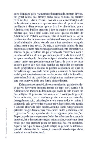 que é bem paga, que é relativamente hierarquizada, que tem direitos,
                               em geral acima dos direitos trabalhistas comuns ou direitos
                               expandidos. Edson Nunes nos dá essa contr ibuição de
                               esclarecimentos com suas quatro gramáticas do porquê nossa
                               tendência é dizer sempre que o Brasil é clientelista, que a
                               Administração Pública brasileira é isso ou aquilo, o autor vai nos
                               mostrar que não é bem assim, que esses quatro modelos de
                               Administração Pública convivem entre si, funcionam de forma
                               relativamente harmoniosa, mas que há uma diferença entre modelos
                               de administração pública voltada para a área econômica e aquela
                               voltada para a área social. Ou seja, a burocracia pública da área
                               econômica, sempre mais voltada para o insulamento burocrático, é
                               aquela em que servidores são preservados da convivência com o
                               mundo exterior e de suas pressões, enquanto a da área social é
                               sempre marcada pelo clientelismo. Apesar de todas as tentativas de
                               tornar uniformes procedimentos na forma de acesso ao setor
                               público, parece que esses dois mundos são separados de maneira
                               muito pragmática: o mundo da política econômica, do qual os
                               fazendários aqui do estado fazem parte e o mundo da burocracia
                               social, que é aquele de menores salários, onde a lógica é clientelista,
                               personalista. Mas são convivências e lógicas que precisam conviver,
                               para que sobrevivam de uma forma extraordinária.
                                     E chegamos aos anos 90, cheios de mudanças, quando decide-
                               se que vai haver uma profunda revisão do papel do Governo e da
                               Administração Pública. E devemos aqui dividi-la pelo menos em
                               dois estágios. O primeiro, que vem a ser o começo da geração
                               dessas reformas, tem a seguinte pauta: abertura de mercado,
                               desregulamentação, privatização, e em quase todos os países é
                               conduzido pelo governo federal; nos países federativos, essa agenda
                               é também absorvida pelos estados. Aqui no Brasil, cumprindo esse
Cadernos Flem Gestão Pública




                               primeiro estágio das reformas, começamos muito lentamente, com
                               o governo Sarney, quando são feitas algumas privatizações.
                               Depois, rapidamente o governo Collor faz a abertura da economia
                               brasileira, há a desregulamentação, privatizações, e podemos dizer
                               então que essa primeira pauta das reformas está em conclusão.
                               A partir daí é que vem o segundo estágio da geração de reformas,
                               pautado pela tentativa de construção e reconstrução das capacidades
                               administrativa e institucional.
42
 