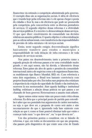 financeiros via estímulo à competição administrada pelo governo.
                               O exemplo disso são as organizações sociais. A idéia de eficiência
                               que é trazida hoje pelas reformas não é a de apenas chegar à ponta
                               do cidadão e ficar lá, mas a da eficiência que pode ser promovida
                               pela competição, pela concorrência entre os diversos prestadores
                               de serviços. O segundo objetivo dessas reformas é a efetividade
                               dos serviços públicos. E o terceiro é a democratização desses serviços.
                               O que quer dizer: envolvimento da comunidade nas decisões
                               relativas aos assuntos públicos. O quarto objetivo é a descentralização
                               para as esferas subnacionais, com transferência das responsabilidades
                               de provisão de infra-estrutura e de serviços sociais.
                                      Então, neste segundo estágio, descentralização significa
                               basicamente transfer ir para estados e municípios a
                               responsabilidade de toda dotação de infra-estrutura e de toda
                               prestação de serviços sociais.
                                      Nos países em desenvolvimento, tanto a primeira como a
                               segunda geração de reformas passam a ter uma centralidade muito
                               grande, e nós aqui somos, não há dúvida, o laboratório dessas
                               reformas. Estes países são alvo de apoio e pressões da comunidade
                               internacional, tanto a de negócios como a de organismos financeiros,
                               os multilaterais tipo Banco Mundial, BID, etc. Com referência a
                               estes dois organismos, o Brasil tem bastante convivência com
                               projetos financiados por eles. Em todos esses projetos eles enfatizam
                               a importância da criação da capacidade do Estado e das instituições,
                               escrevem lá nos memorandos: State capacity building e institutional
                               building, enfatizam a adoção dessas práticas no que passou a ser
                               chamado de bom governo. Retornaremos o assunto mais adiante.
                                      Agora vamos entrar numa visão um pouco mais crítica dessas
                               reformas. Eu diria que o principal ponto de partida para entendê-
                               las é saber que seu postulado traz argumentos de caráter normativo,
Cadernos Flem Gestão Pública




                               ou seja, o que deve ser, a proposta de como será assim e não
                               necessariamente do que é, ignorando toda base existente com
                               relação ao que é, como se fosse possível eliminar tudo que existe e
                               começar tudo num: “o que deve ser”, ou “o que deveria ser”.
                                      Um dos primeiros pontos a considerar, em se falando de
                               reformas, é que, em todos os documentos em que são propostas,
                               elas passam pelo diagnóstico de que existe uma crise de Estado

44
 
