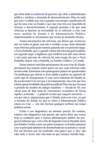 que afeta todas as instâncias de governo, que afeta a administração
pública e também a retomada do desenvolvimento. Mas, em tudo
que nos é vendido, que nos é passado, tem sempre a justificativa de
que há uma crise no Estado e que essa crise tem nos impedido de
retomar o desenvolvimento. A segunda premissa é de que essas
reformas se baseiam na necessidade de se enfrentar a crise com
novo modelo de Estado e de Administração Pública,
implementando-se mecanismos que teriam já mostrado eficácia.
      Nesses documentos das reformas, nos dizem que aconteceu
isso em todos os países, mas não é verdade, os que estão adotando
essas reformas pelas quais estamos passando são: em primeiro lugar,
a Nova Zelândia, que é a grande vitrine das reformas gerencialistas,
em segundo lugar, a Inglaterra, que também tem sido uma vitrine
e está nesse processo de reforma há mais tempo do que a Nova
Zelândia, depois vêm a Austrália, os Estados Unidos e o Canadá.
      Então existem estes dois pressupostos: há uma crise do Estado,
precisamos nos inspirar nestes países em que essas reformas estão
acontecendo. Entretanto, esses pressupostos podem ser questionados
Os problemas que afetam o setor público podem ser passíveis de
outro tipo de interpretação. A crise seria realmente do Estado ou
do seu formato? Ou será que é necessariamente, essa crise que leva
à baixa operacionalidade das políticas públicas? Para nós que vivemos
o período do modelo do milagre brasileiro — década de 70, com
vários anos de altas taxas de crescimento econômico de forma
rápida e acelerada — é possível vermos que naquele momento —
em que não se argumentava que o Estado estava em crise, ou que
o formato do Estado no que se refere à Administração Pública
estava em crise — nós não tivemos qualquer melhora nas nossas
políticas sociais.
      Então, é um diagnóstico no mínimo parcial. No entanto,
embora esse diagnóstico seja parcial, não quero dizer que temos
hoje as condições para a mesma administração pública do pós-
                                                                        A Nova Gestão Pública




guerra Sabemos que, com o fim da Segunda Guerra Mundial, tanto
nos Estados Unidos como nos países europeus, os Estados passaram
a ser os principais indutores do desenvolvimento econômico e social.
Foi um formato que foi usufruído, mas parece que o ‘fato’ não
cabe mais, o ‘terno’ não cabe mais no que estamos vivendo hoje.

                                                                        45
 